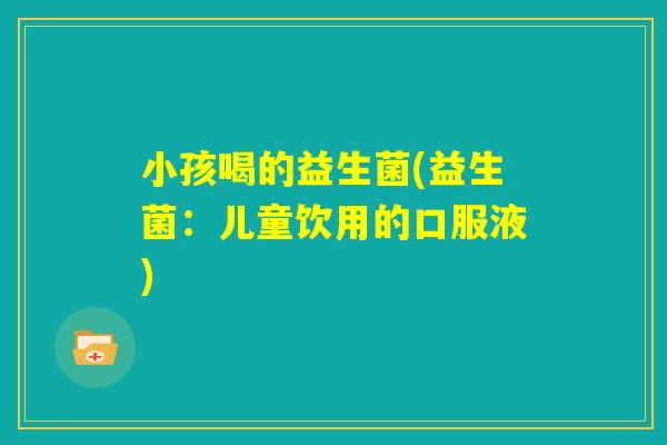 小孩喝的益生菌(益生菌:儿童饮用的口服液) 小孩喝的益生菌(益生菌:儿童饮用的口服液)
