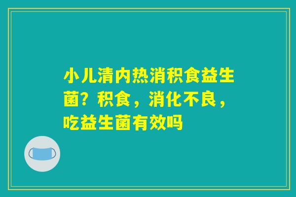 小儿清内热消积食益生菌?积食,消化不良,吃益生菌有效吗 小儿清内热消积食益生菌?积食,消化不良,吃益生菌有效吗