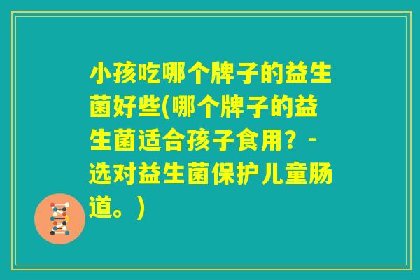 小孩吃哪个牌子的益生菌好些(哪个牌子的益生菌适合孩子食用？-选对益生菌保护儿童肠道。)