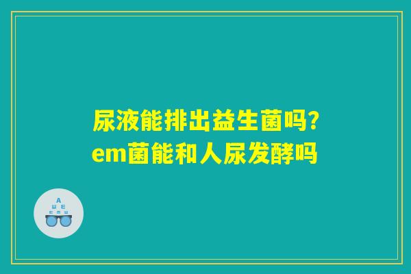 尿液能排出益生菌吗?em菌能和人尿发酵吗 尿液能排出益生菌吗?em菌能和人尿发酵吗