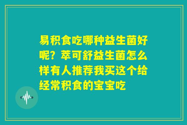 易积食吃哪种益生菌好呢?萃可舒益生菌怎么样有人推荐我买这个给经常积食的宝宝吃 易积食吃哪种益生菌好呢?萃可舒益生菌怎么样有人推荐我买这个给经常积食的宝宝吃