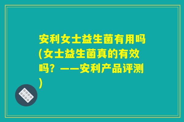 安利女士益生菌有用吗(女士益生菌真的有效吗？——安利产品评测)