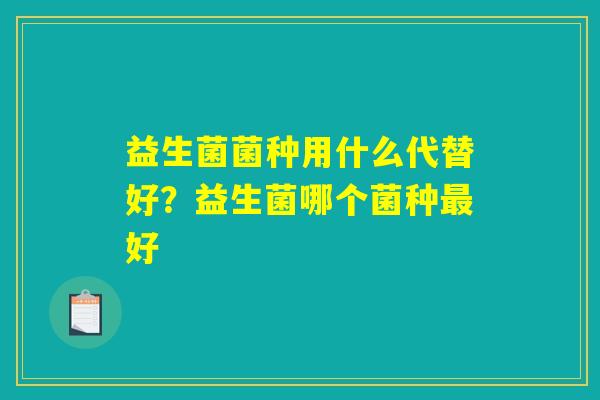益生菌菌种用什么代替好?益生菌哪个菌种最好 益生菌菌种用什么代替好?益生菌哪个菌种最好