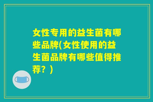 女性专用的益生菌有哪些品牌(女性使用的益生菌品牌有哪些值得推荐?) 女性专用的益生菌有哪些品牌(女性使用的益生菌品牌有哪些值得推荐?)