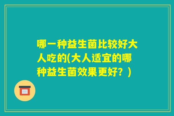 哪一种益生菌比较好大人吃的(大人适宜的哪种益生菌效果更好?) 哪一种益生菌比较好大人吃的(大人适宜的哪种益生菌效果更好?)