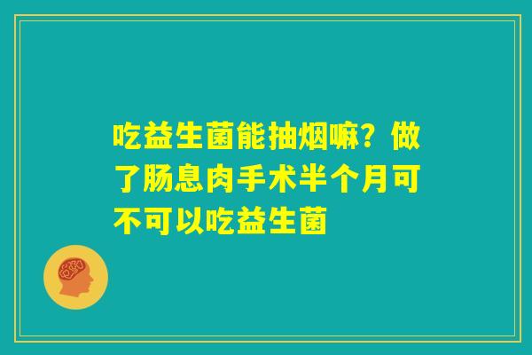 吃益生菌能抽烟嘛?做了肠息肉手术半个月可不可以吃益生菌 吃益生菌能抽烟嘛?做了肠息肉手术半个月可不可以吃益生菌
