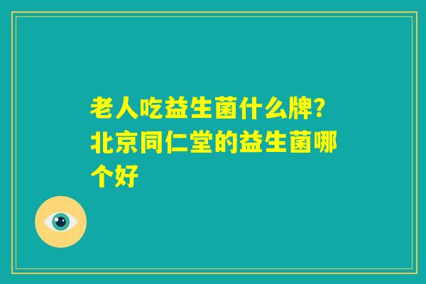 老人吃益生菌什么牌?北京同仁堂的益生菌哪个好 老人吃益生菌什么牌?北京同仁堂的益生菌哪个好
