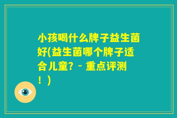 小孩喝什么牌子益生菌好(益生菌哪个牌子适合儿童?- 重点评测!) 小孩喝什么牌子益生菌好(益生菌哪个牌子适合儿童?- 重点评测!)