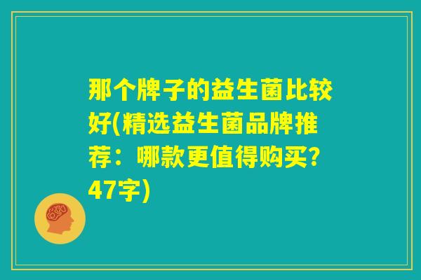 那个牌子的益生菌比较好(精选益生菌品牌推荐:哪款更值得购买?47字) 那个牌子的益生菌比较好(精选益生菌品牌推荐:哪款更值得购买?47字)