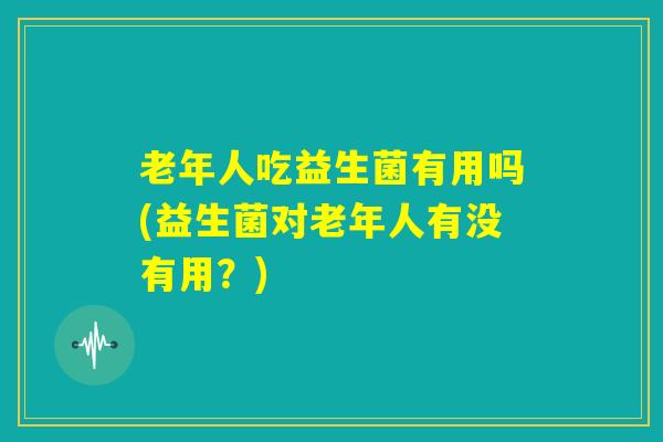 老年人吃益生菌有用吗(益生菌对老年人有没有用?) 老年人吃益生菌有用吗(益生菌对老年人有没有用?)