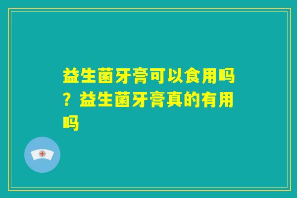 益生菌牙膏可以食用吗?益生菌牙膏真的有用吗 益生菌牙膏可以食用吗?益生菌牙膏真的有用吗