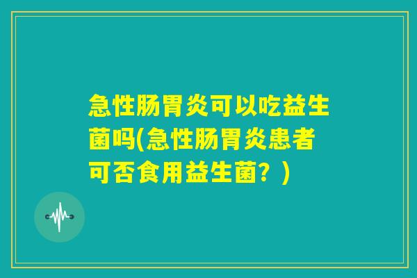 急性肠胃炎可以吃益生菌吗(急性肠胃炎患者可否食用益生菌？)