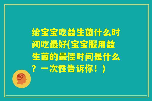 给宝宝吃益生菌什么时间吃最好(宝宝服用益生菌的最佳时间是什么？一次性告诉你！)
