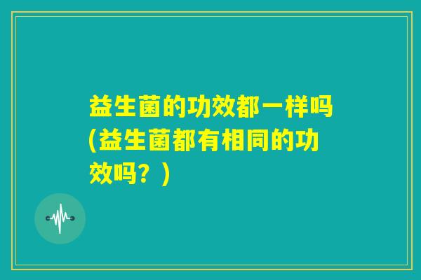 益生菌的功效都一样吗(益生菌都有相同的功效吗？)