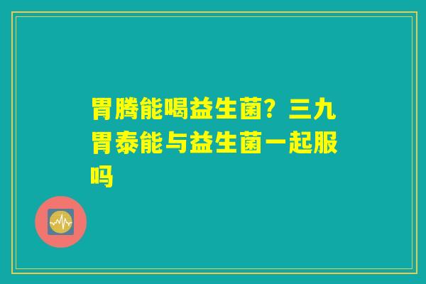 胃腾能喝益生菌？三九胃泰能与益生菌一起服吗