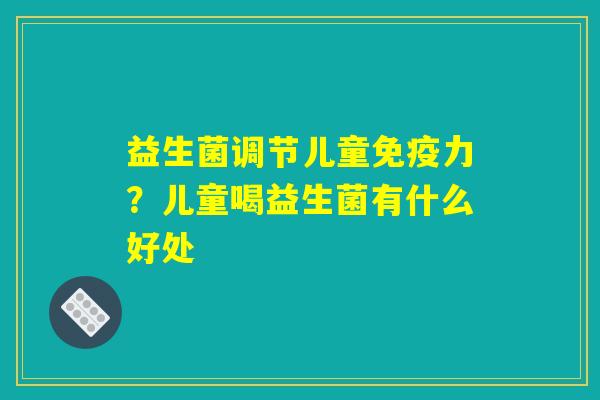 益生菌调节儿童免疫力？儿童喝益生菌有什么好处