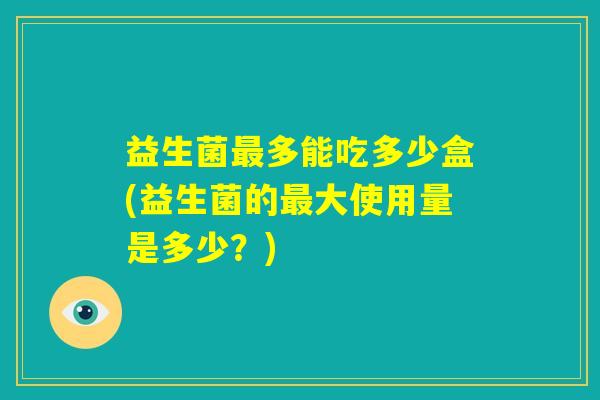 益生菌最多能吃多少盒(益生菌的最大使用量是多少？)
