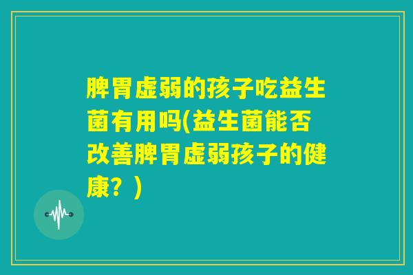 脾胃虚弱的孩子吃益生菌有用吗(益生菌能否改善脾胃虚弱孩子的健康？)