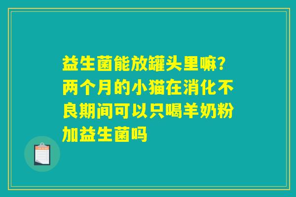 益生菌能放罐头里嘛?两个月的小猫在消化不良期间可以只喝羊奶粉加益生菌吗 益生菌能放罐头里嘛?两个月的小猫在消化不良期间可以只喝羊奶粉加益生菌吗