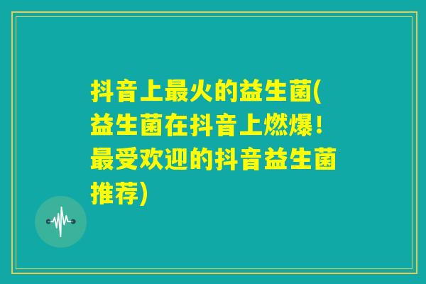 抖音上最火的益生菌(益生菌在抖音上燃爆！最受欢迎的抖音益生菌推荐)