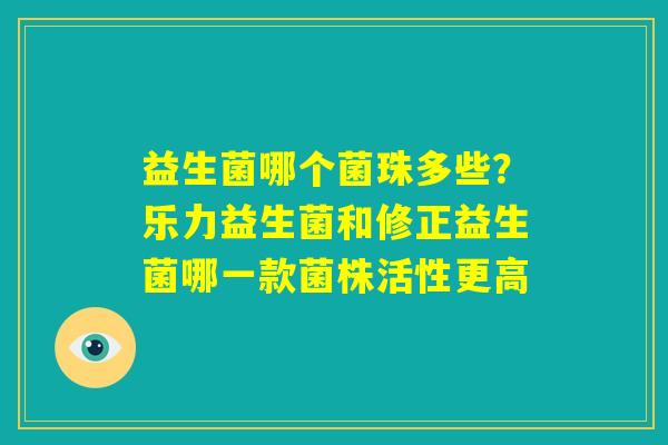 益生菌哪个菌珠多些?乐力益生菌和修正益生菌哪一款菌株活性更高 益生菌哪个菌珠多些?乐力益生菌和修正益生菌哪一款菌株活性更高