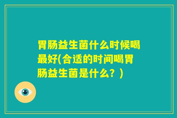 胃肠益生菌什么时候喝最好(合适的时间喝胃肠益生菌是什么?) 胃肠益生菌什么时候喝最好(合适的时间喝胃肠益生菌是什么?)