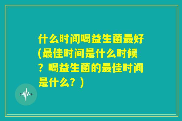 什么时间喝益生菌最好(最佳时间是什么时候?喝益生菌的最佳时间是什么?) 什么时间喝益生菌最好(最佳时间是什么时候?喝益生菌的最佳时间是什么?)