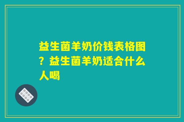 益生菌羊奶价钱表格图？益生菌羊奶适合什么人喝