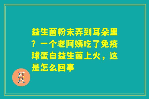 益生菌粉末弄到耳朵里?一个老阿姨吃了免疫球蛋白益生菌上火,这是怎么回事 益生菌粉末弄到耳朵里?一个老阿姨吃了免疫球蛋白益生菌上火,这是怎么回事