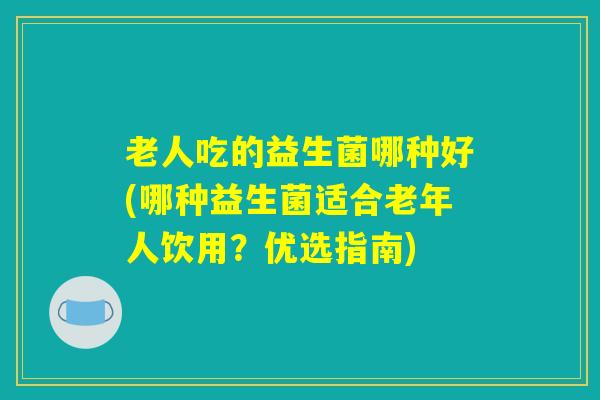 老人吃的益生菌哪种好(哪种益生菌适合老年人饮用？优选指南)