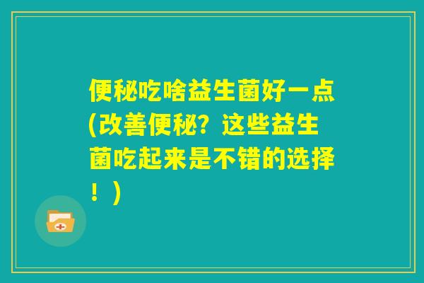 便秘吃啥益生菌好一点(改善便秘？这些益生菌吃起来是不错的选择！)