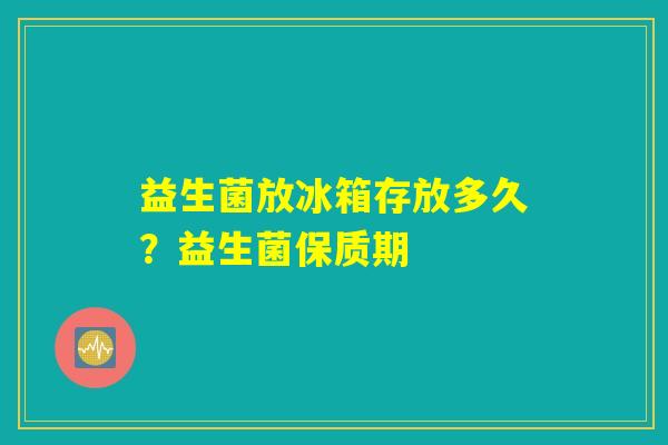 益生菌放冰箱存放多久？益生菌保质期