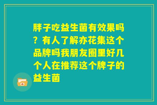 胖子吃益生菌有效果吗？有人了解亦花集这个品牌吗我朋友圈里好几个人在推荐这个牌子的益生菌
