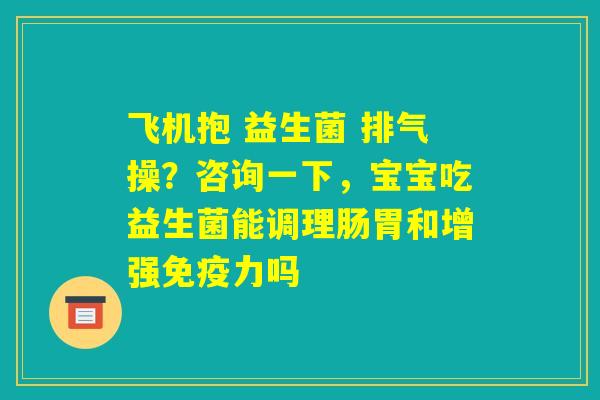 飞机抱 益生菌 排气操？咨询一下，宝宝吃益生菌能调理肠胃和增强免疫力吗