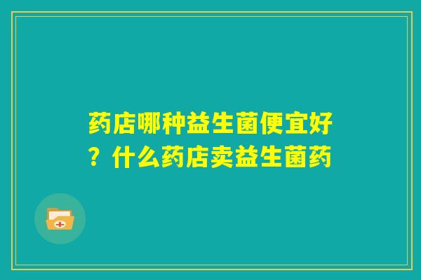 药店哪种益生菌便宜好？什么药店卖益生菌药