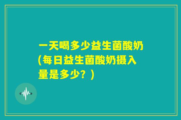 一天喝多少益生菌酸奶(每日益生菌酸奶摄入量是多少？)