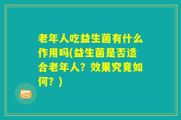 老年人吃益生菌有什么作用吗(益生菌是否适合老年人?效果究竟如何?) 老年人吃益生菌有什么作用吗(益生菌是否适合老年人?效果究竟如何?)