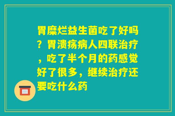 胃糜烂益生菌吃了好吗?胃溃疡病人四联治疗,吃了半个月的药感觉好了很多,继续治疗还要吃什么药 胃糜烂益生菌吃了好吗?胃溃疡病人四联治疗,吃了半个月的药感觉好了很多,继续治疗还要吃什么药