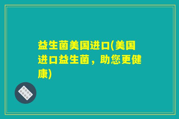 益生菌美国进口(美国进口益生菌，助您更健康)