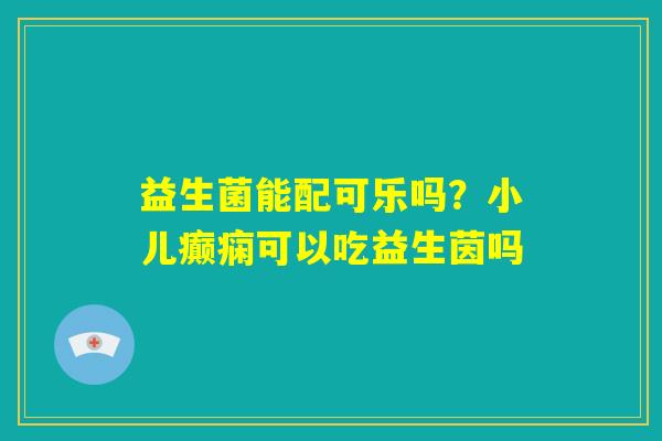 益生菌能配可乐吗?小儿癫痫可以吃益生茵吗 益生菌能配可乐吗?小儿癫痫可以吃益生茵吗