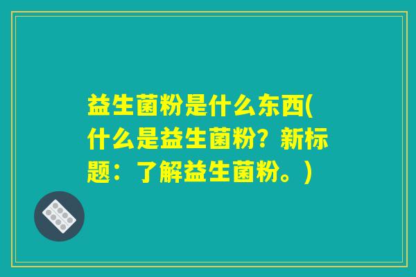 益生菌粉是什么东西(什么是益生菌粉?新标题:了解益生菌粉。) 益生菌粉是什么东西(什么是益生菌粉?新标题:了解益生菌粉。)