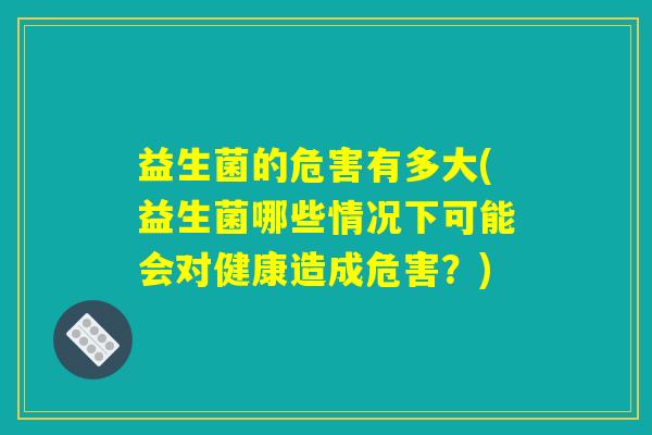 益生菌的危害有多大(益生菌哪些情况下可能会对健康造成危害？)