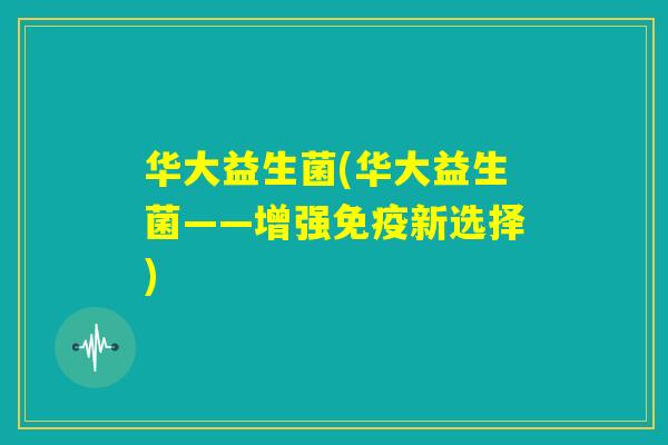 华大益生菌(华大益生菌——增强免疫新选择) 华大益生菌(华大益生菌——增强免疫新选择)