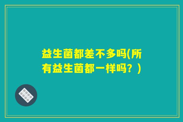 益生菌都差不多吗(所有益生菌都一样吗?) 益生菌都差不多吗(所有益生菌都一样吗?)