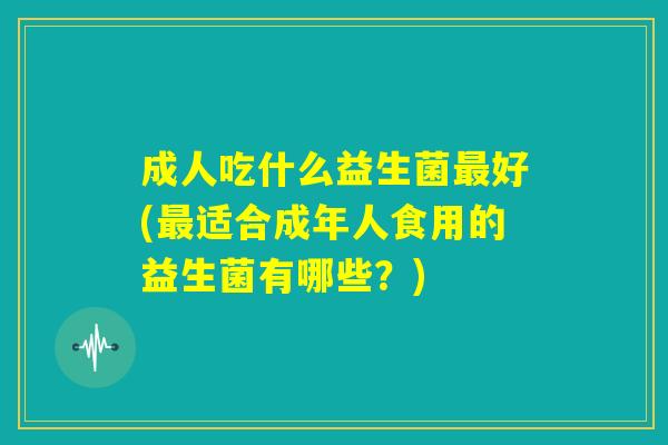 成人吃什么益生菌最好(最适合成年人食用的益生菌有哪些?) 成人吃什么益生菌最好(最适合成年人食用的益生菌有哪些?)