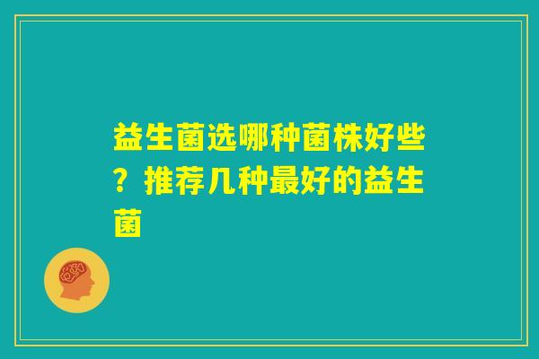 益生菌选哪种菌株好些?推荐几种最好的益生菌 益生菌选哪种菌株好些?推荐几种最好的益生菌