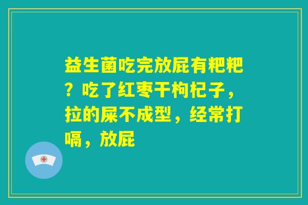 益生菌吃完放屁有粑粑?吃了红枣干枸杞子,拉的屎不成型,经常打嗝,放屁 益生菌吃完放屁有粑粑?吃了红枣干枸杞子,拉的屎不成型,经常打嗝,放屁