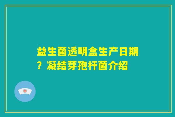 益生菌透明盒生产日期?凝结芽孢杆菌介绍 益生菌透明盒生产日期?凝结芽孢杆菌介绍