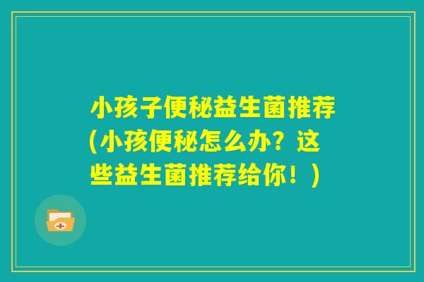 小孩子便秘益生菌推荐(小孩便秘怎么办?这些益生菌推荐给你!) 小孩子便秘益生菌推荐(小孩便秘怎么办?这些益生菌推荐给你!)