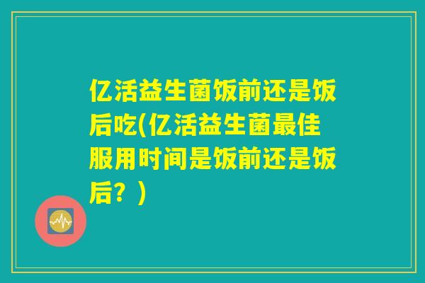 亿活益生菌饭前还是饭后吃(亿活益生菌最佳服用时间是饭前还是饭后?) 亿活益生菌饭前还是饭后吃(亿活益生菌最佳服用时间是饭前还是饭后?)